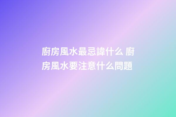 廚房風水最忌諱什么 廚房風水要注意什么問題